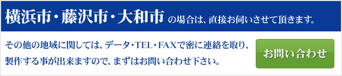 横浜市・藤沢市・大和市の場合は、直接お伺いさせていただきます。
その他の地域に関しては、データ・TEL・FAXで密に連絡を取り、製作する事ができますので、まずはお問い合わせ下さい。