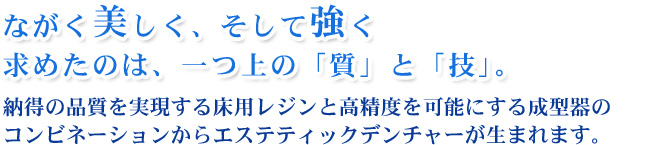 ながく美しく、そして強く
求めたのは、一つ上の「質」と「技」。
納得の品質を実現する床用レジンと高精度を可能にする成型器のコンビネーションからエステティックデンチャーが生まれます。