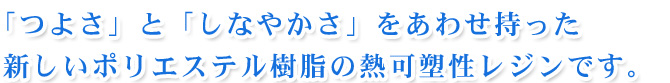 「つよさ」と「しなやかさ」をあわせ持った新しいポリエステル樹脂の熱可塑性レジンです。